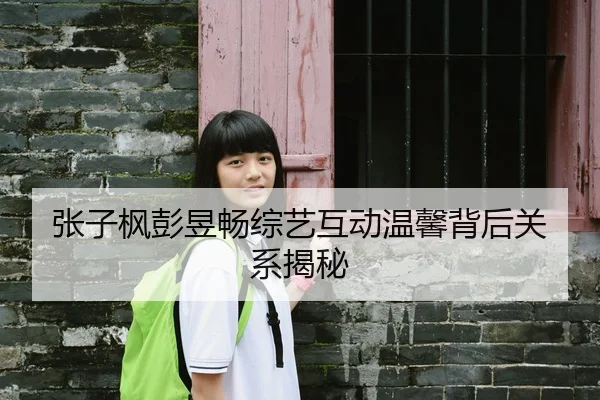 张子枫彭昱畅综艺互动温馨背后关系揭秘
