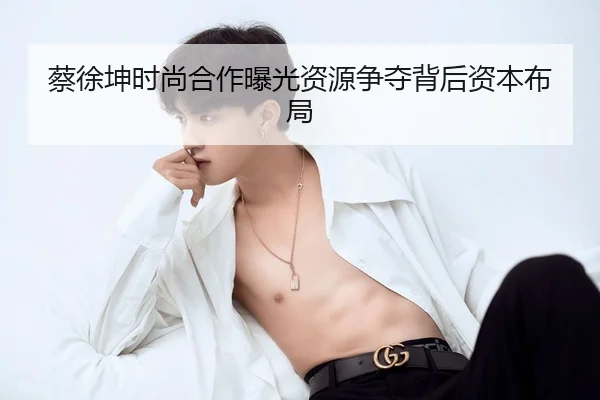 蔡徐坤时尚合作曝光资源争夺背后资本布局